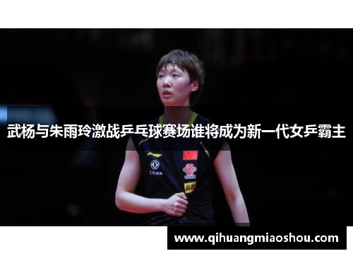 武杨与朱雨玲激战乒乓球赛场谁将成为新一代女乒霸主